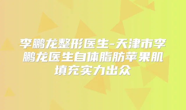 龙整形医生-天津市龙医生自体脂肪苹果肌填充实力出众