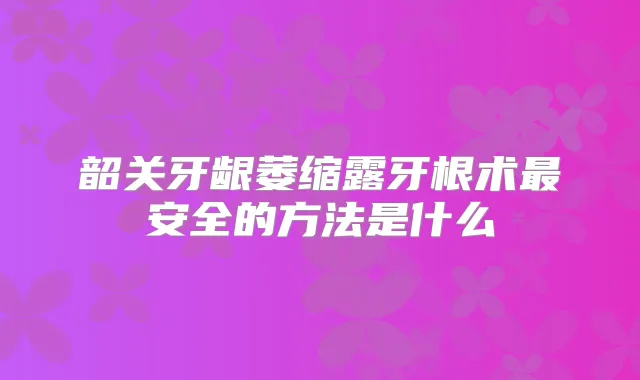 韶关牙龈萎缩露牙根术安全的方法是什么