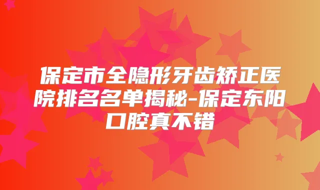 保定市全隐形牙齿矫正医院排名名单揭秘-保定东阳口腔真不错