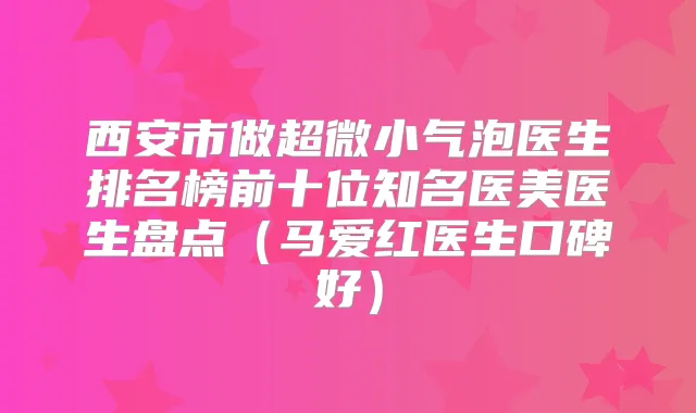 西安市做超微小气泡医生排名榜前十位知名医美医生盘点（马爱红医生口碑好）