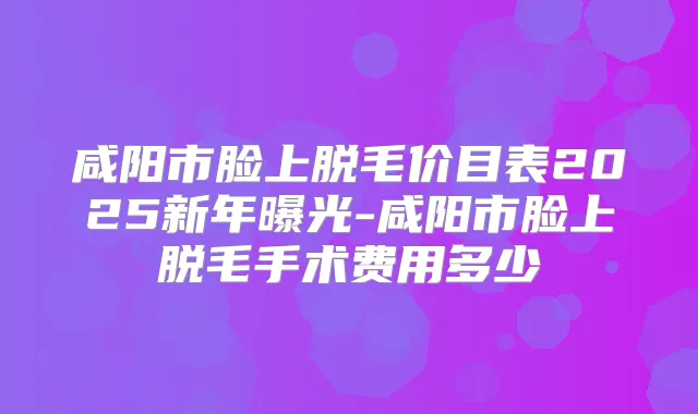 咸阳市脸上脱毛价目表2025新年曝光-咸阳市脸上脱毛手术费用多少