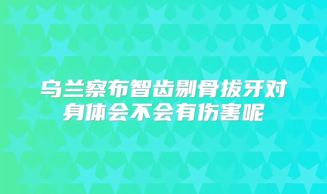 乌兰察布智齿剔骨拔牙对身体会不会有伤害呢