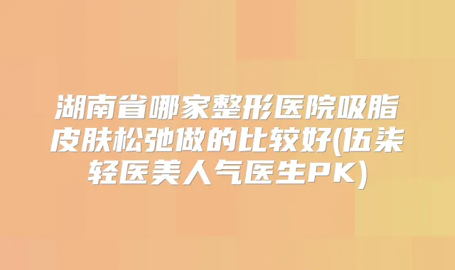 湖南省哪家整形医院吸脂皮肤松弛做的比较好(伍柒轻医美人气医生PK)