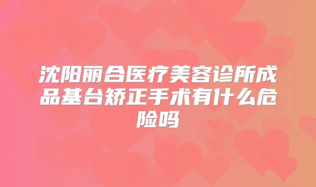 沈阳丽合医疗美容诊所成品基台矫正手术有什么危险吗