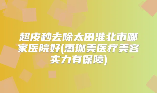 超皮秒去除太田淮北市哪家医院好(惠珈美医疗美容实力有保障)