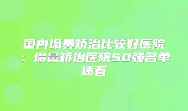 国内塌鼻矫治比较好医院：塌鼻矫治医院50强名单速看