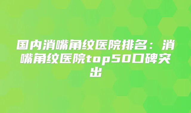 国内消嘴角纹医院排名:消嘴角纹医院top50口碑突出