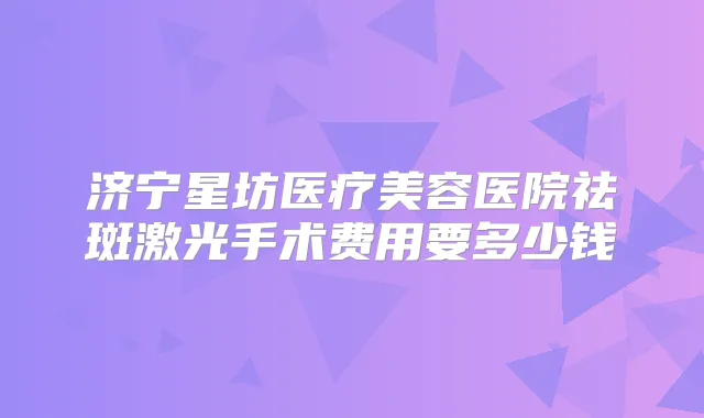 济宁星坊医疗美容医院祛斑激光手术费用要多少钱