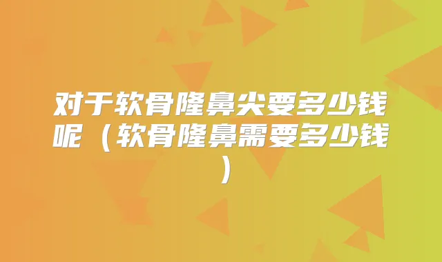 对于软骨隆鼻尖要多少钱呢（软骨隆鼻需要多少钱）