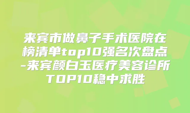 来宾市做鼻子手术医院在榜清单top10强名次盘点-来宾颜白玉医疗美容诊所TOP10稳中求胜