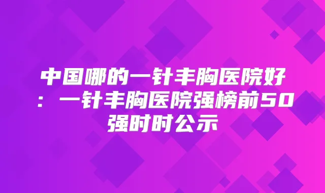 中国哪的一针丰胸医院好：一针丰胸医院强榜前50强时时公示