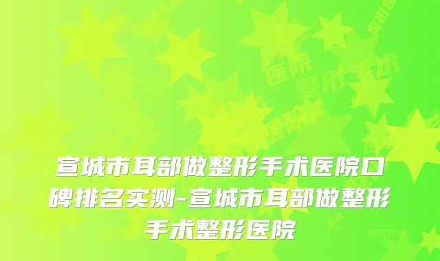 宣城市耳部做整形手术医院口碑排名实测-宣城市耳部做整形手术整形医院