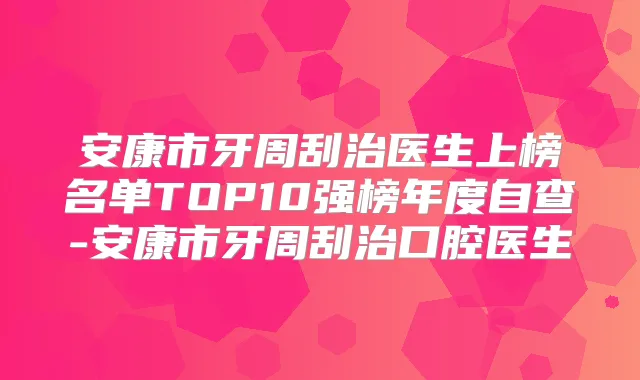 安康市牙周刮治医生上榜名单TOP10强榜年度自查-安康市牙周刮治口腔医生