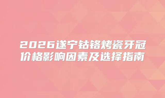 2026遂宁钴铬烤瓷牙冠价格影响因素及选择指南