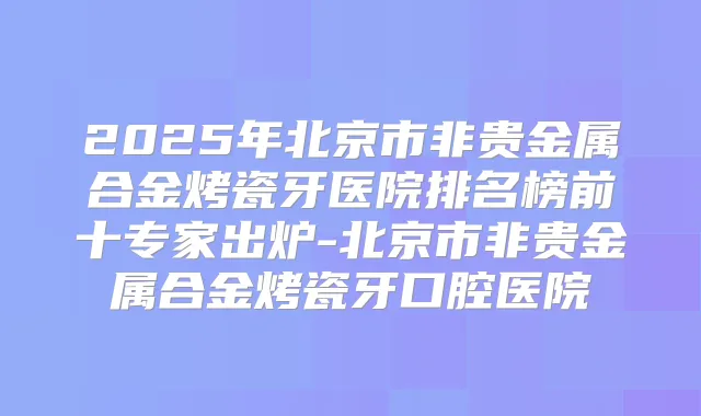 2025年北京市非贵金属合金烤瓷牙医院排名榜前十专家出炉-北京市非贵金属合金烤瓷牙口腔医院