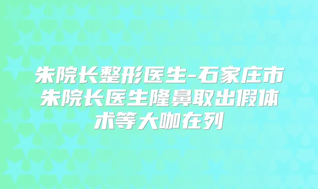朱院长整形医生-石家庄市朱院长医生隆鼻取出假体术等大咖在列