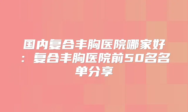 国内复合丰胸医院哪家好：复合丰胸医院前50名名单分享