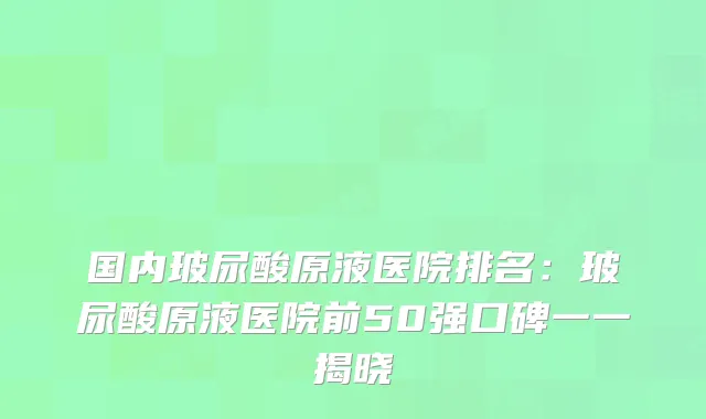 国内玻尿酸原液医院排名：玻尿酸原液医院前50强口碑一一揭晓