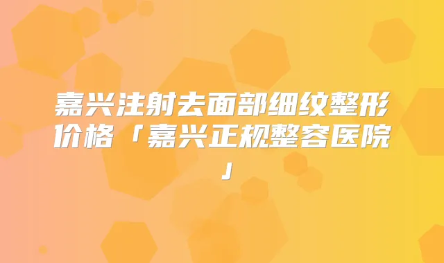嘉兴注射去面部细纹整形价格「嘉兴正规整容医院」