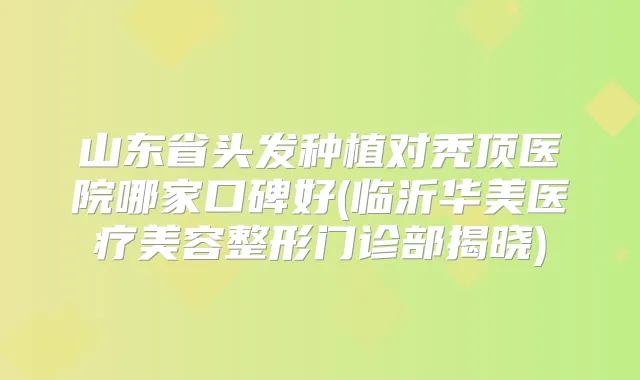 山东省头发种植对秃顶医院哪家口碑好(临沂华美医疗美容整形门诊部揭晓)