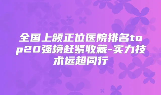 全国上颌正位医院排名top20强榜赶紧收藏-实力技术远超同行