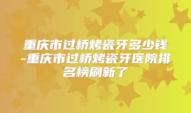 重庆市过桥烤瓷牙多少钱-重庆市过桥烤瓷牙医院排名榜刷新了