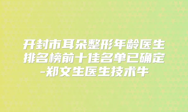 开封市耳朵整形年龄医生排名榜前十佳名单已确定-郑文生医生技术牛