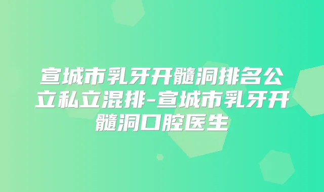 宣城市乳牙开髓洞排名公立私立混排-宣城市乳牙开髓洞口腔医生