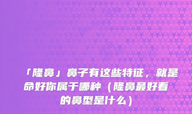 「隆鼻」鼻子有这些特征,就是命好你属于哪种(隆鼻好看的鼻型是什么)