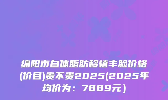 绵阳市自体脂肪移植丰脸价格(价目)贵不贵2025(2025年均价为：7889元）
