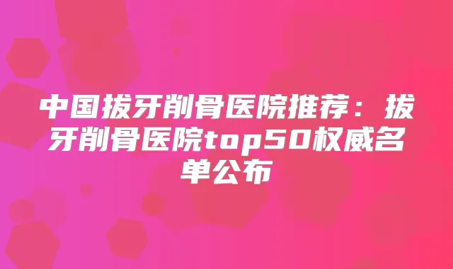 中国拔牙削骨医院推荐：拔牙削骨医院top50名单公布