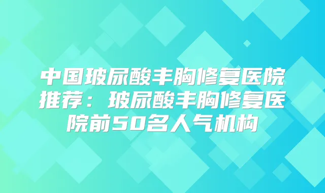 中国玻尿酸丰胸修复医院推荐:玻尿酸丰胸修复医院前50名人气机构