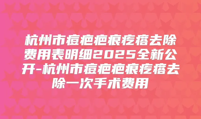 杭州市痘疤疤痕疙瘩去除费用表明细2025全新公开-杭州市痘疤疤痕疙瘩去除一次手术费用