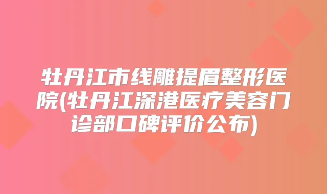 牡丹江市线雕提眉整形医院(牡丹江深港医疗美容门诊部口碑评价公布)