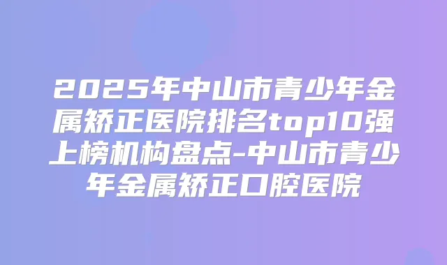 2025年中山市青少年金属矫正医院排名top10强上榜机构盘点-中山市青少年金属矫正口腔医院