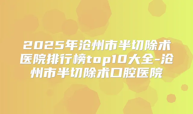 2025年沧州市半切除术医院排行榜top10大全-沧州市半切除术口腔医院