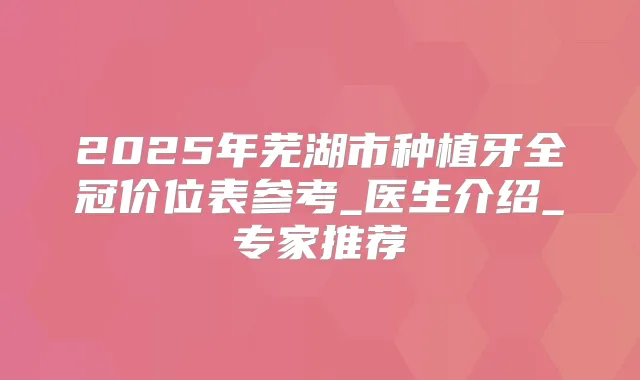 2025年芜湖市种植牙全冠价位表参考_医生介绍_专家推荐