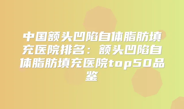 中国额头凹陷自体脂肪填充医院排名：额头凹陷自体脂肪填充医院top50品鉴