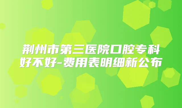 荆州市第三医院口腔专科好不好-费用表明细新公布