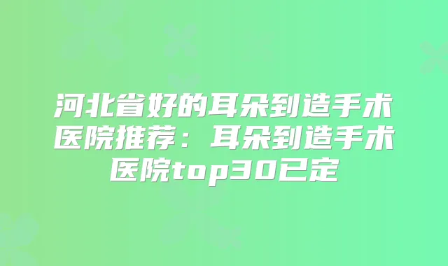 河北省好的耳朵到造手术医院推荐:耳朵到造手术医院top30已定