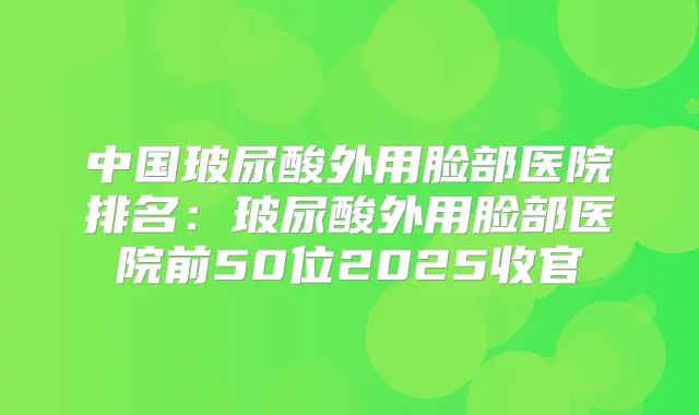 中国玻尿酸外用脸部医院排名：玻尿酸外用脸部医院前50位2025收官