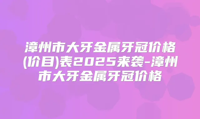 漳州市大牙金属牙冠价格(价目)表2025来袭-漳州市大牙金属牙冠价格