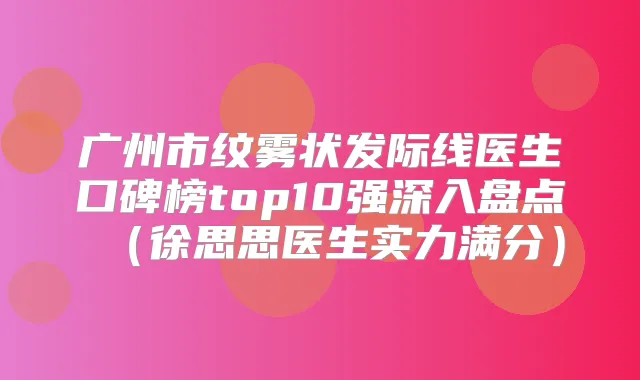广州市纹雾状发际线医生口碑榜top10强深入盘点（徐思思医生实力满分）