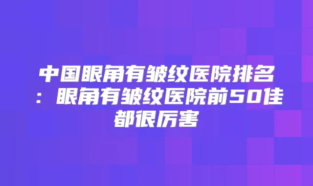 中国眼角有皱纹医院排名:眼角有皱纹医院前50佳都很厉害