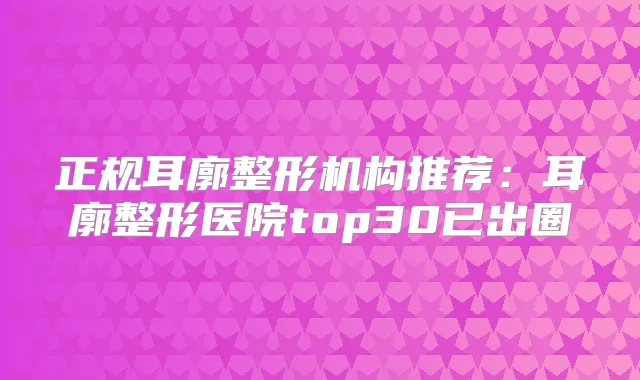 正规耳廓整形机构推荐：耳廓整形医院top30已出圈