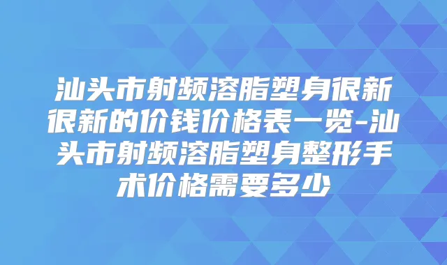 汕头市射频溶脂塑身很新很新的价钱价格表一览-汕头市射频溶脂塑身整形手术价格需要多少