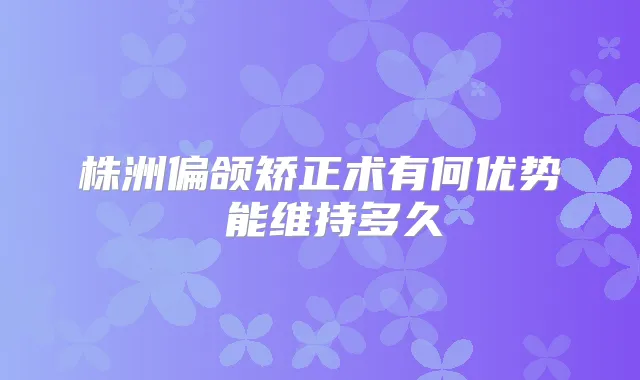 株洲偏颌矫正术有何优势 能维持多久