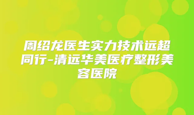 周绍龙医生实力技术远超同行-清远华美医疗整形美容医院