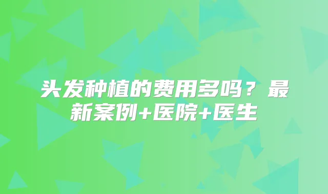 头发种植的费用多吗？新案例+医院+医生