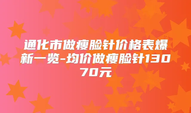 通化市做瘦脸针价格表爆新一览-均价做瘦脸针13070元